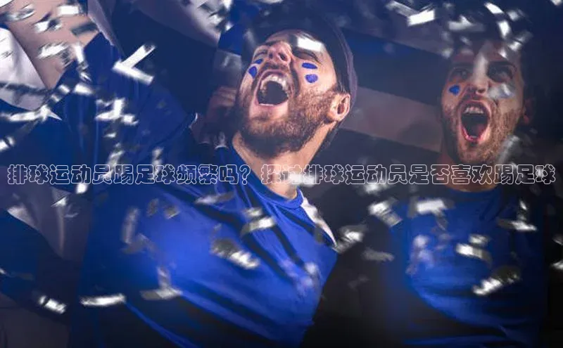 欧亿体育app下载百度数据开放平台排球运动员踢足球频繁吗？探讨排球运动员是否喜欢踢足球