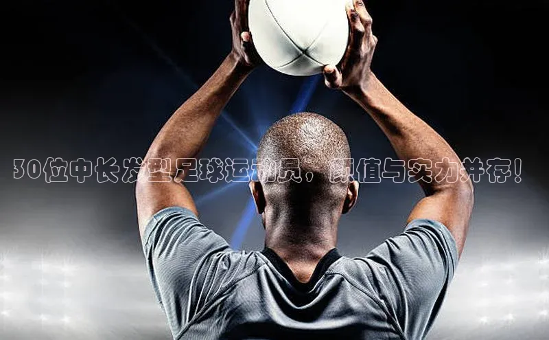 欧亿体育下载官方网站慧博云通30位中长发型足球运动员，颜值与实力并存！